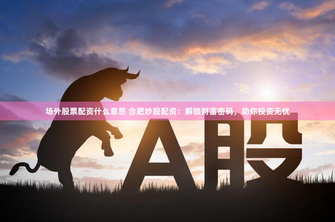 场外股票配资什么意思 合肥炒股配资：解锁财富密码，助你投资无忧