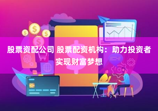 股票资配公司 股票配资机构：助力投资者实现财富梦想