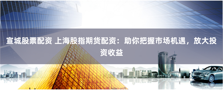 宣城股票配资 上海股指期货配资：助你把握市场机遇，放大投资收益